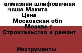 алмазная шлифовачная чаша Макита B 12289  › Цена ­ 5 000 - Московская обл., Москва г. Строительство и ремонт » Инструменты   